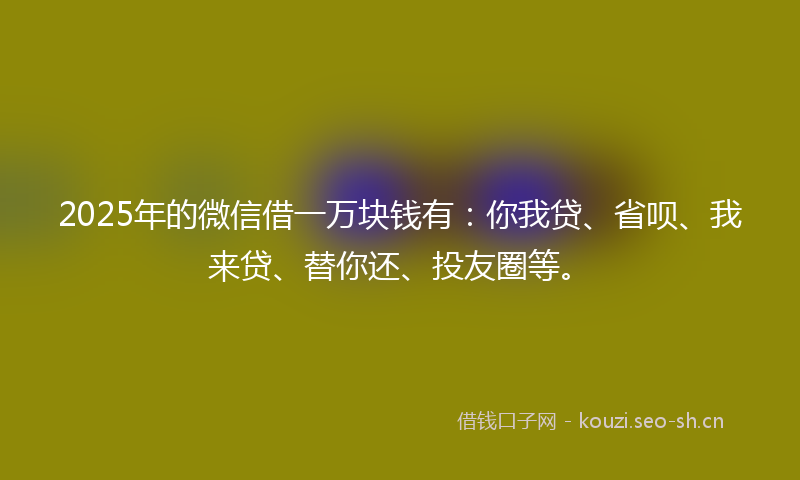 2025年的微信借一万块钱有：你我贷、省呗、我来贷、替你还、投友圈等。