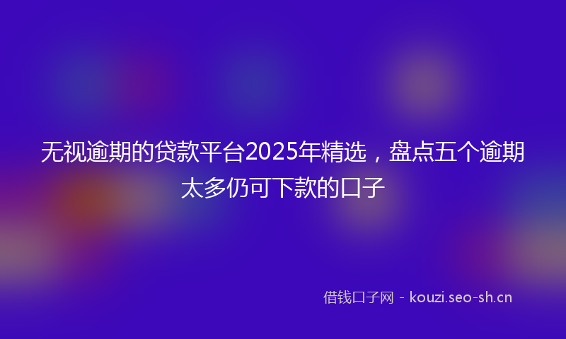 无视逾期的贷款平台2025年精选，盘点五个逾期太多仍可下款的口子
