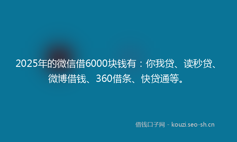 2025年的微信借6000块钱有：你我贷、读秒贷、微博借钱、360借条、快贷通等。