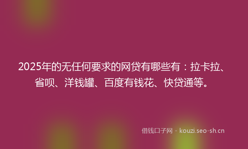 2025年的无任何要求的网贷有哪些有：拉卡拉、省呗、洋钱罐、百度有钱花、快贷通等。