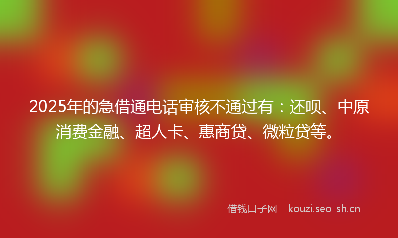 2025年的急借通电话审核不通过有：还呗、中原消费金融、超人卡、惠商贷、微粒贷等。