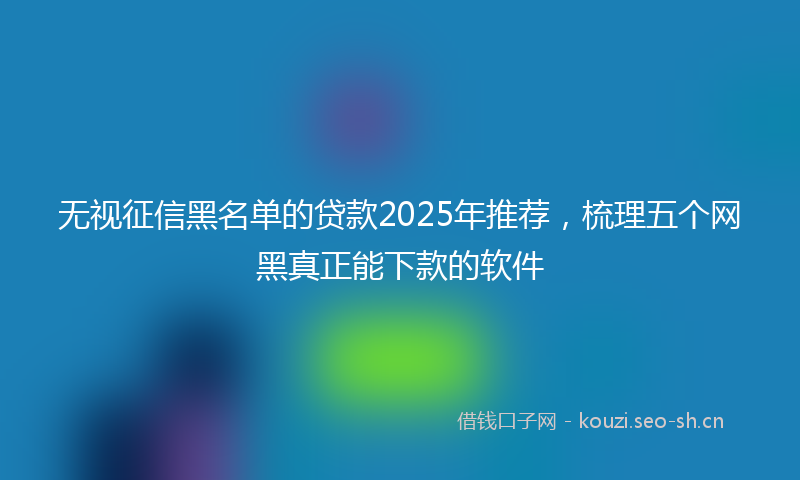 无视征信黑名单的贷款2025年推荐，梳理五个网黑真正能下款的软件