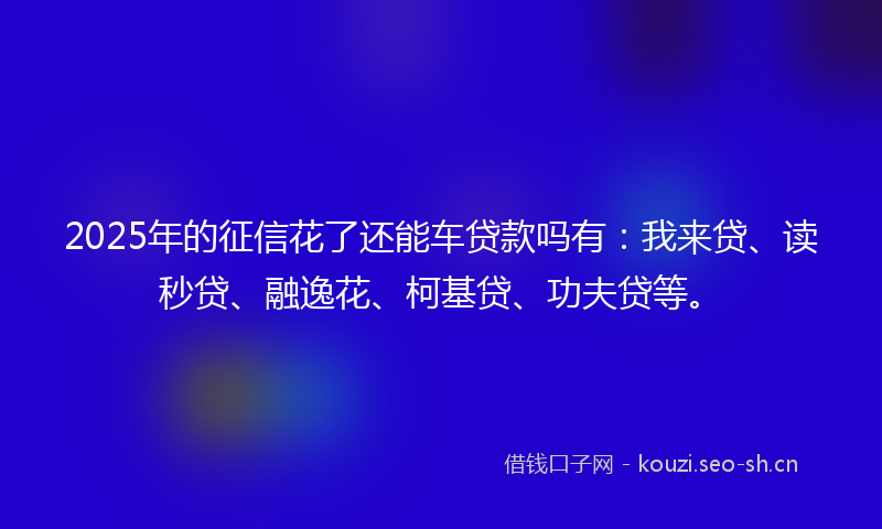 2025年的征信花了还能车贷款吗有：我来贷、读秒贷、融逸花、柯基贷、功夫贷等。