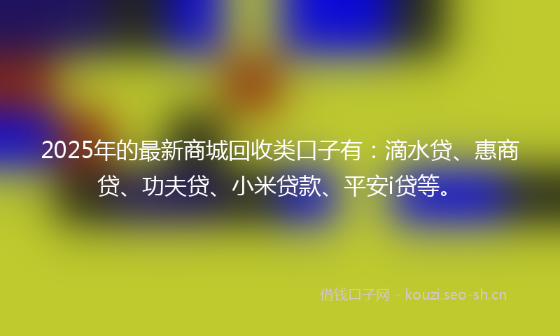 2025年的最新商城回收类口子有：滴水贷、惠商贷、功夫贷、小米贷款、平安i贷等。