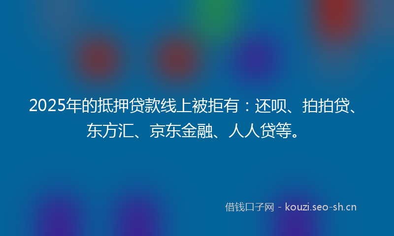 2025年的抵押贷款线上被拒有：还呗、拍拍贷、东方汇、京东金融、人人贷等。