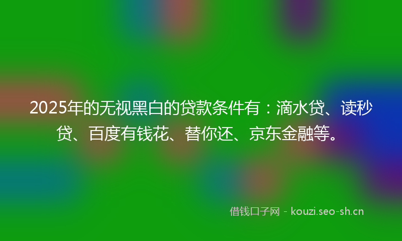 2025年的无视黑白的贷款条件有:滴水贷、读秒贷、百度有钱花、替你还、京东金融等。