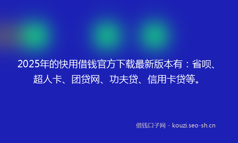 2025年的快用借钱官方下载最新版本有：省呗、超人卡、团贷网、功夫贷、信用卡贷等。