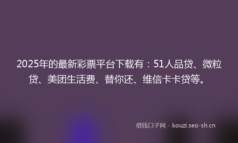 2025年的最新彩票平台下载有：51人品贷、微粒贷、美团生活费、替你还、维信卡卡贷等。