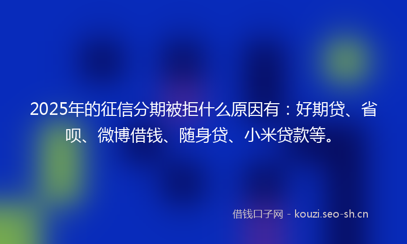 2025年的征信分期被拒什么原因有：好期贷、省呗、微博借钱、随身贷、小米贷款等。
