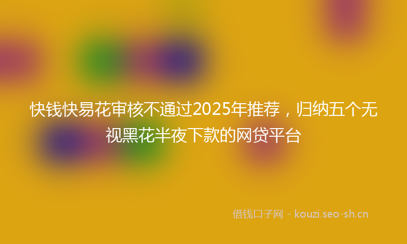 快钱快易花审核不通过2025年推荐，归纳五个无视黑花半夜下款的网贷平台