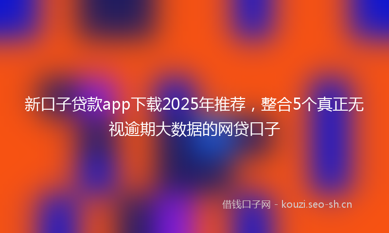 新口子贷款app下载2025年推荐，整合5个真正无视逾期大数据的网贷口子