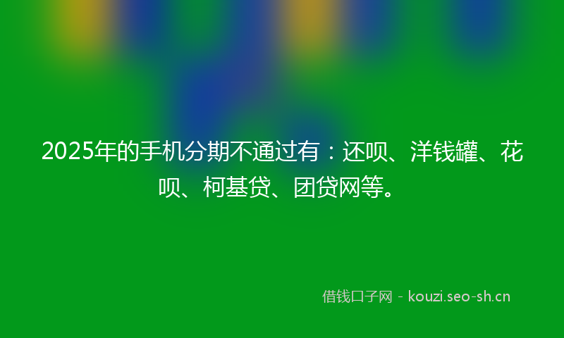 2025年的手机分期不通过有：还呗、洋钱罐、花呗、柯基贷、团贷网等。
