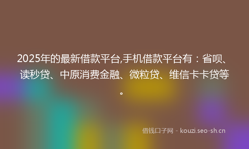 2025年的最新借款平台,手机借款平台有：省呗、读秒贷、中原消费金融、微粒贷、维信卡卡贷等。