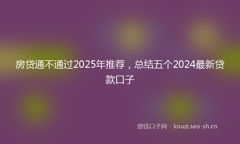 房贷通不通过2025年推荐，总结五个2024最新贷款口子