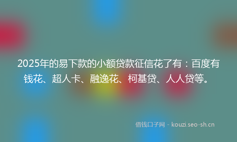 2025年的易下款的小额贷款征信花了有：百度有钱花、超人卡、融逸花、柯基贷、人人贷等。