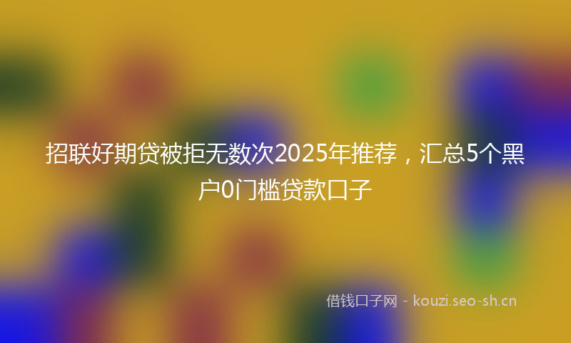招联好期贷被拒无数次2025年推荐，汇总5个黑户0门槛贷款口子