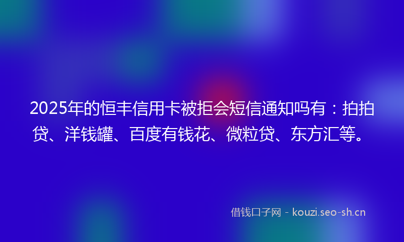 2025年的恒丰信用卡被拒会短信通知吗有：拍拍贷、洋钱罐、百度有钱花、微粒贷、东方汇等。