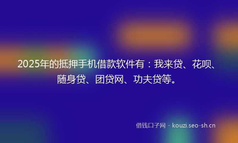2025年的抵押手机借款软件有：我来贷、花呗、随身贷、团贷网、功夫贷等。