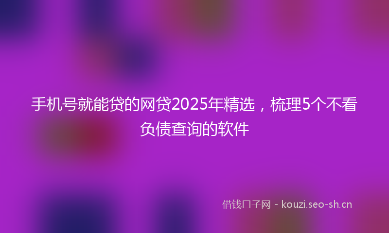 手机号就能贷的网贷2025年精选，梳理5个不看负债查询的软件
