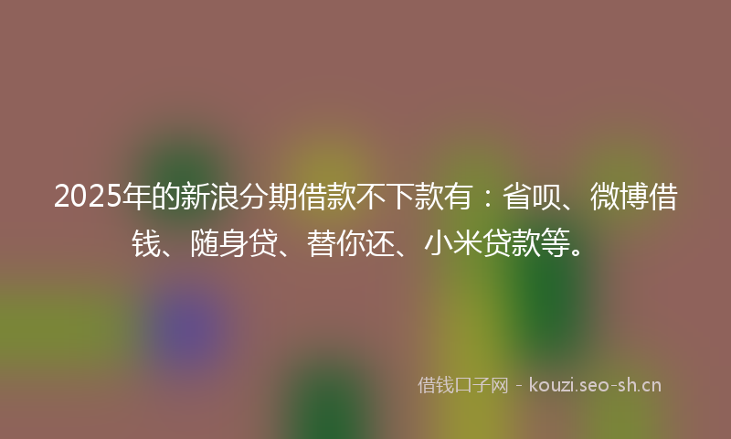 2025年的新浪分期借款不下款有：省呗、微博借钱、随身贷、替你还、小米贷款等。