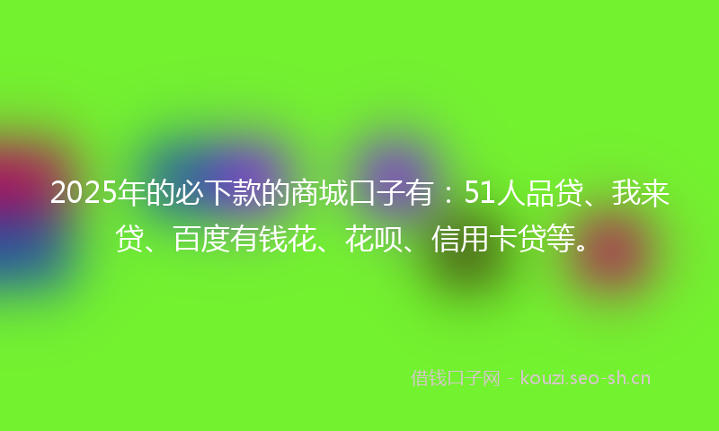 2025年的必下款的商城口子有：51人品贷、我来贷、百度有钱花、花呗、信用卡贷等。