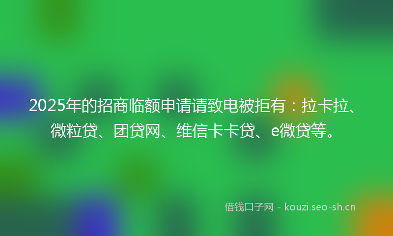 2025年的招商临额申请请致电被拒有：拉卡拉、微粒贷、团贷网、维信卡卡贷、e微贷等。