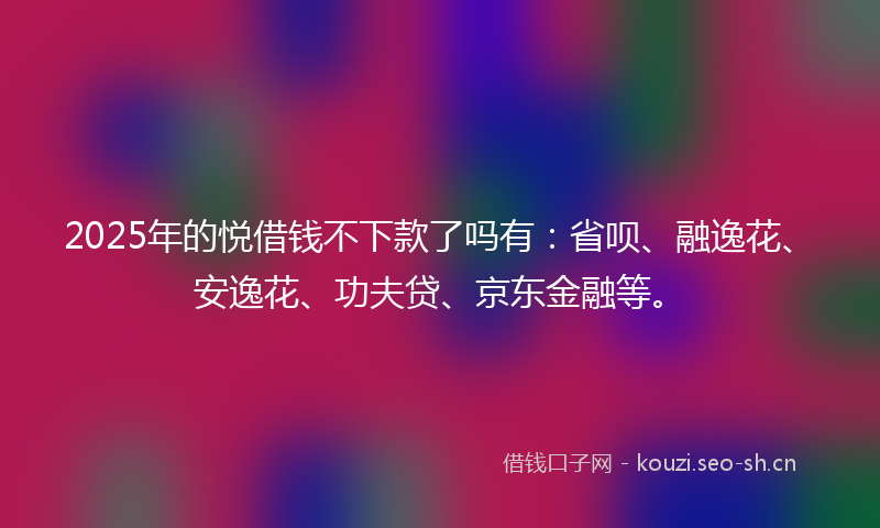 2025年的悦借钱不下款了吗有:省呗、融逸花、安逸花、功夫贷、京东金融等。