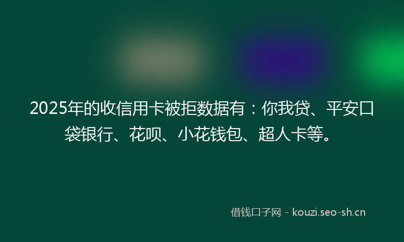 2025年的收信用卡被拒数据有：你我贷、平安口袋银行、花呗、小花钱包、超人卡等。