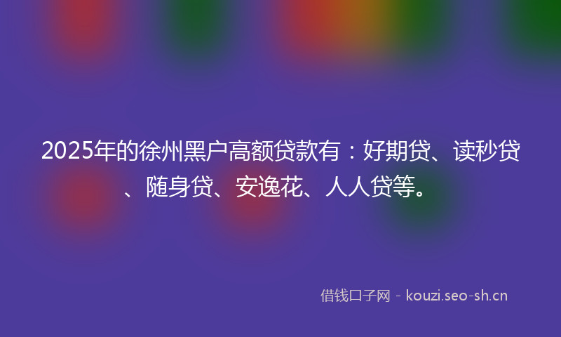 2025年的徐州黑户高额贷款有：好期贷、读秒贷、随身贷、安逸花、人人贷等。