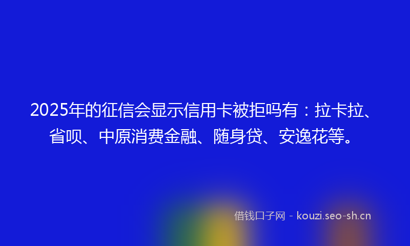 2025年的征信会显示信用卡被拒吗有：拉卡拉、省呗、中原消费金融、随身贷、安逸花等。