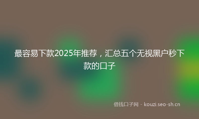 最容易下款2025年推荐，汇总五个无视黑户秒下款的口子