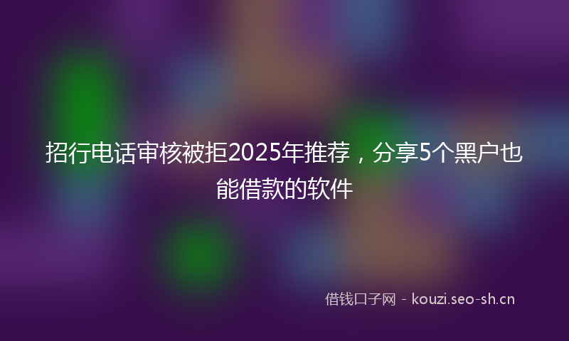 招行电话审核被拒2025年推荐，分享5个黑户也能借款的软件