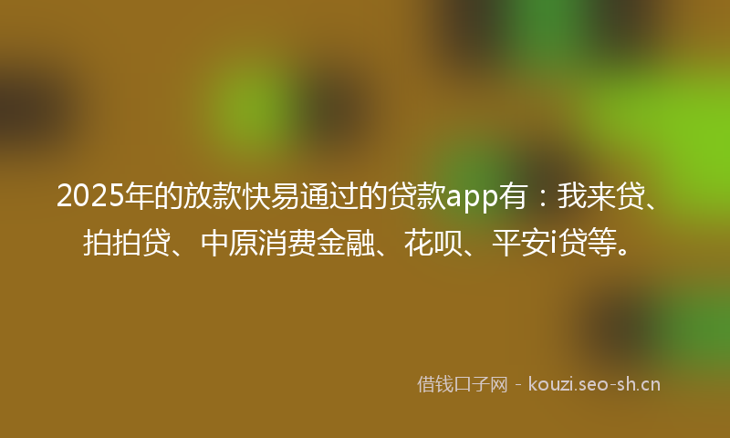 2025年的放款快易通过的贷款app有：我来贷、拍拍贷、中原消费金融、花呗、平安i贷等。