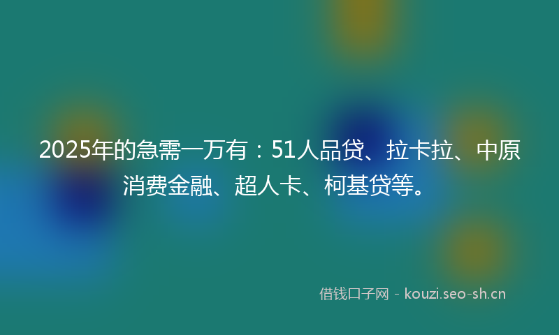 2025年的急需一万有：51人品贷、拉卡拉、中原消费金融、超人卡、柯基贷等。