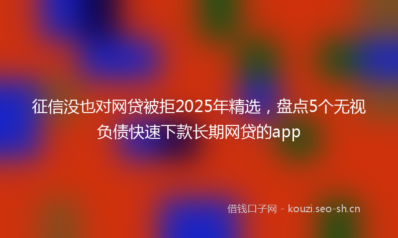 征信没也对网贷被拒2025年精选，盘点5个无视负债快速下款长期网贷的app