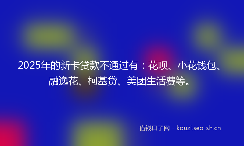 2025年的新卡贷款不通过有：花呗、小花钱包、融逸花、柯基贷、美团生活费等。