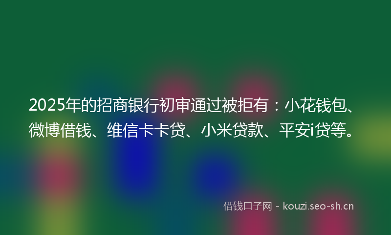 2025年的招商银行初审通过被拒有：小花钱包、微博借钱、维信卡卡贷、小米贷款、平安i贷等。