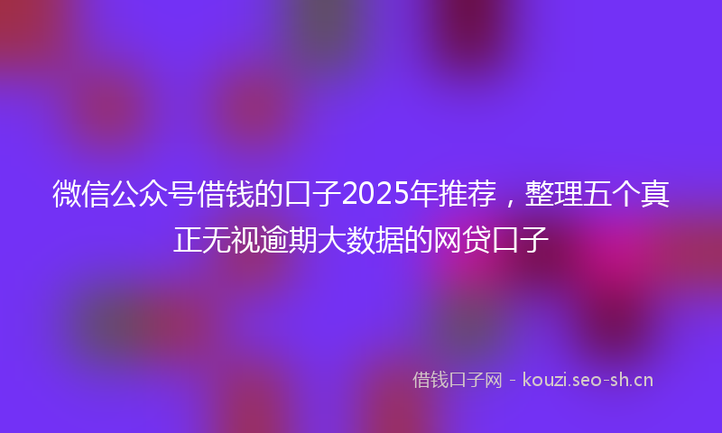 微信公众号借钱的口子2025年推荐，整理五个真正无视逾期大数据的网贷口子