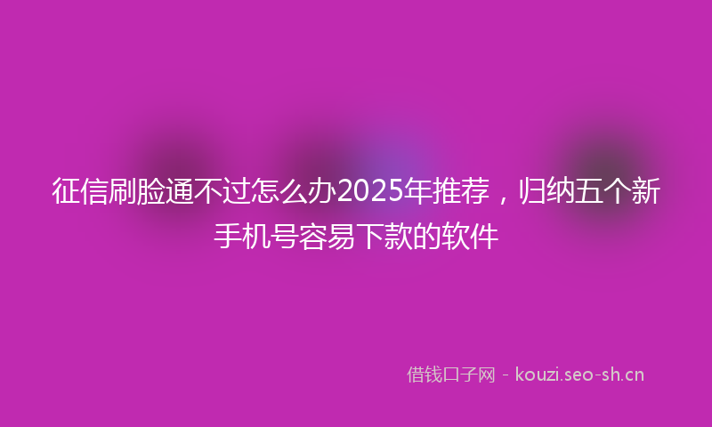征信刷脸通不过怎么办2025年推荐，归纳五个新手机号容易下款的软件