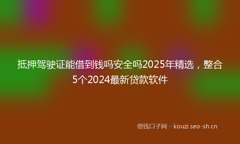 抵押驾驶证能借到钱吗安全吗2025年精选，整合5个2024最新贷款软件