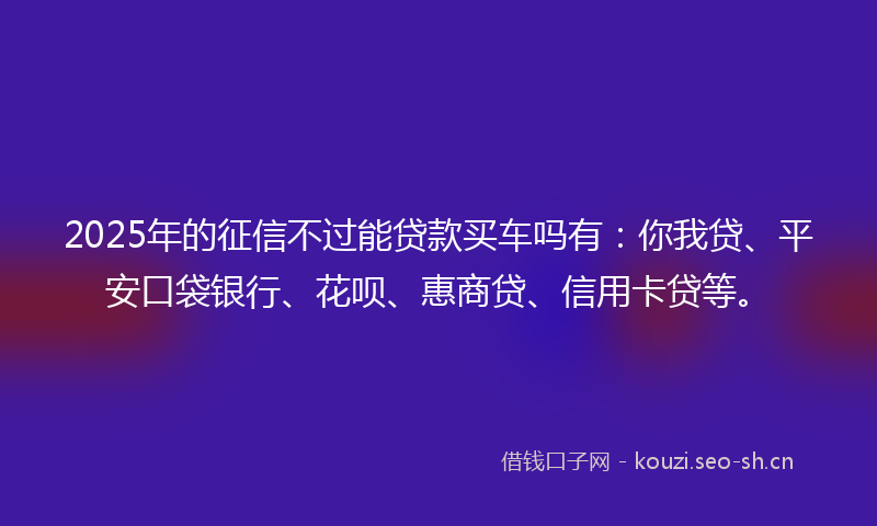 2025年的征信不过能贷款买车吗有：你我贷、平安口袋银行、花呗、惠商贷、信用卡贷等。