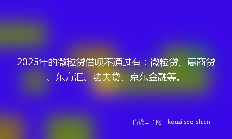 2025年的微粒贷借呗不通过有：微粒贷、惠商贷、东方汇、功夫贷、京东金融等。