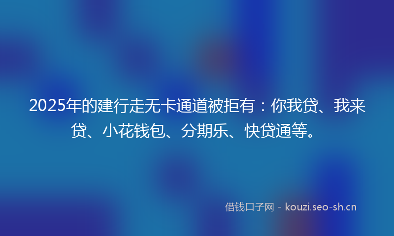 2025年的建行走无卡通道被拒有：你我贷、我来贷、小花钱包、分期乐、快贷通等。