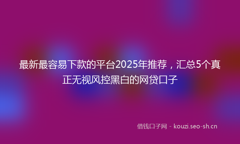 最新最容易下款的平台2025年推荐，汇总5个真正无视风控黑白的网贷口子
