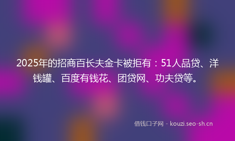 2025年的招商百长夫金卡被拒有：51人品贷、洋钱罐、百度有钱花、团贷网、功夫贷等。