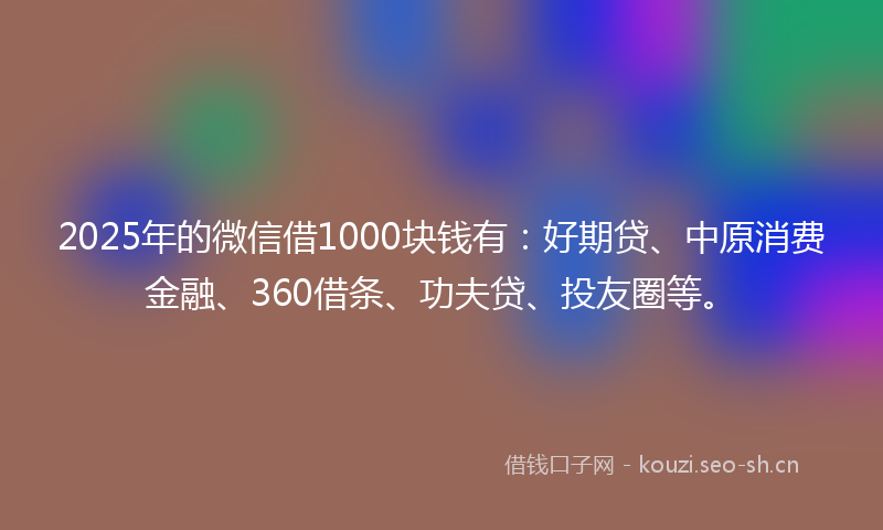 2025年的微信借1000块钱有：好期贷、中原消费金融、360借条、功夫贷、投友圈等。