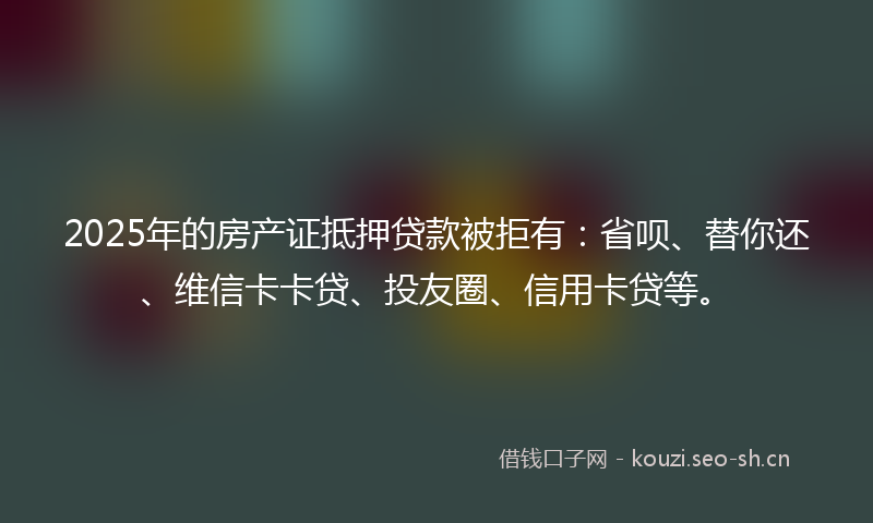 2025年的房产证抵押贷款被拒有：省呗、替你还、维信卡卡贷、投友圈、信用卡贷等。