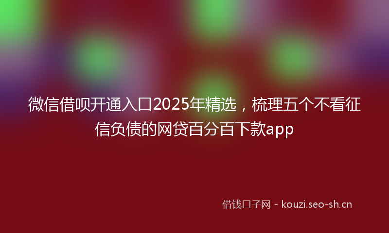 微信借呗开通入口2025年精选，梳理五个不看征信负债的网贷百分百下款app
