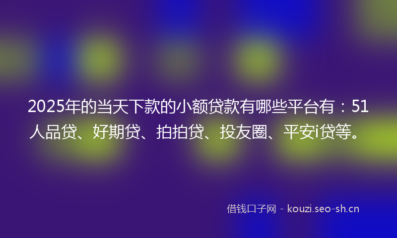 2025年的当天下款的小额贷款有哪些平台有：51人品贷、好期贷、拍拍贷、投友圈、平安i贷等。