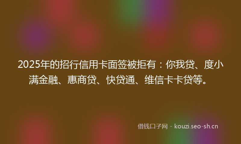2025年的招行信用卡面签被拒有：你我贷、度小满金融、惠商贷、快贷通、维信卡卡贷等。